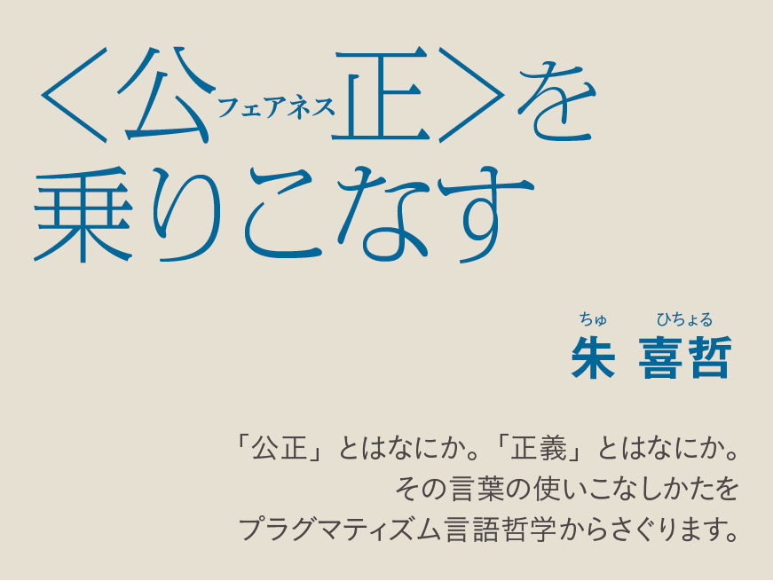 〈公正（フェアネス）〉を乗りこなす 朱喜哲　ちゅ ひちょる 「公正」とはなにか。「正義」とはなにか。 そのことばの使いこなし方をプラグマティズム言語哲学からさぐります。