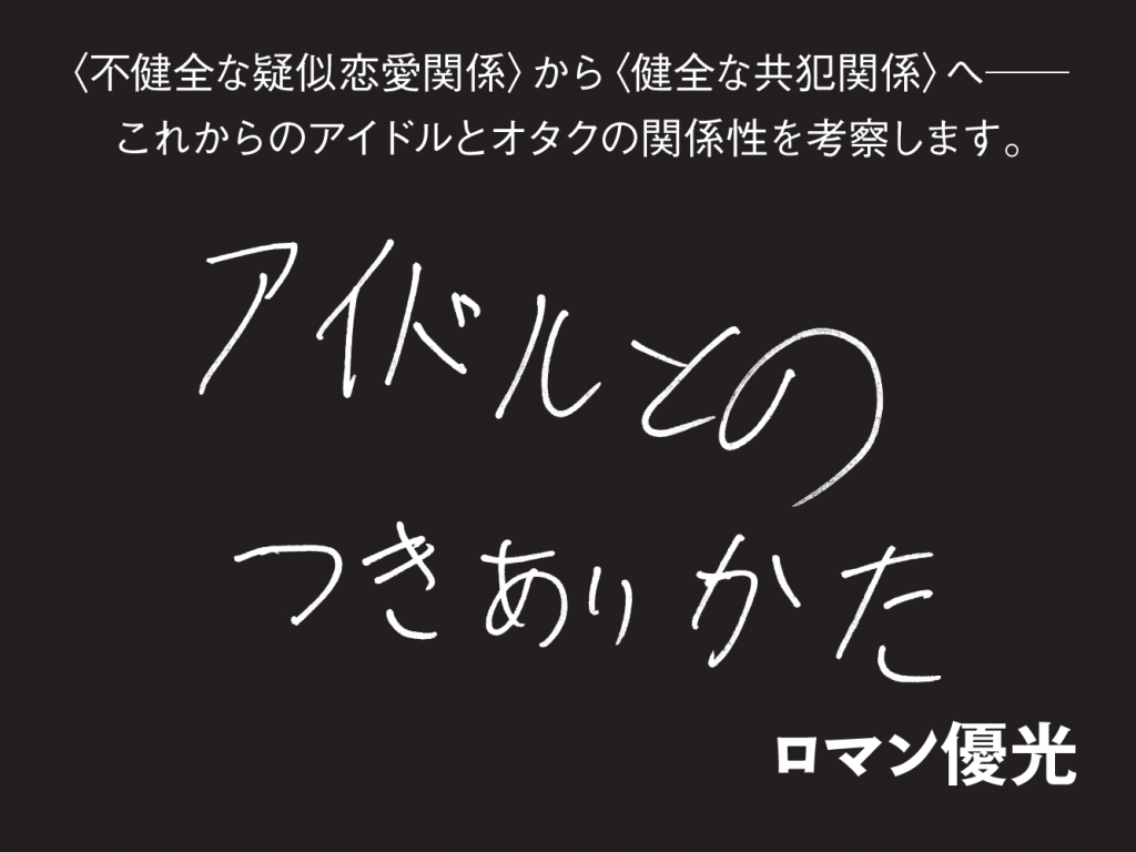 アイドルとのつきあいかた ロマン優光　ろまん ゆうこう 〈不健全な疑似恋愛関係〉から〈健全な共犯関係へ〉──これからのアイドルとオタクの関係性を考察します。