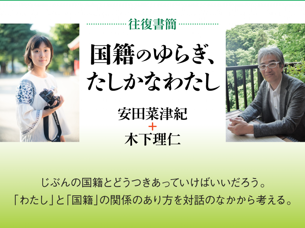 [往復書簡］国籍のゆらぎ、たしかなわたし　安田菜津紀+木下理仁　じぶんの国籍とどうつきあっていけばいいだろう。 「わたし」と「国籍」の関係のあり方を対話のなかから考える。