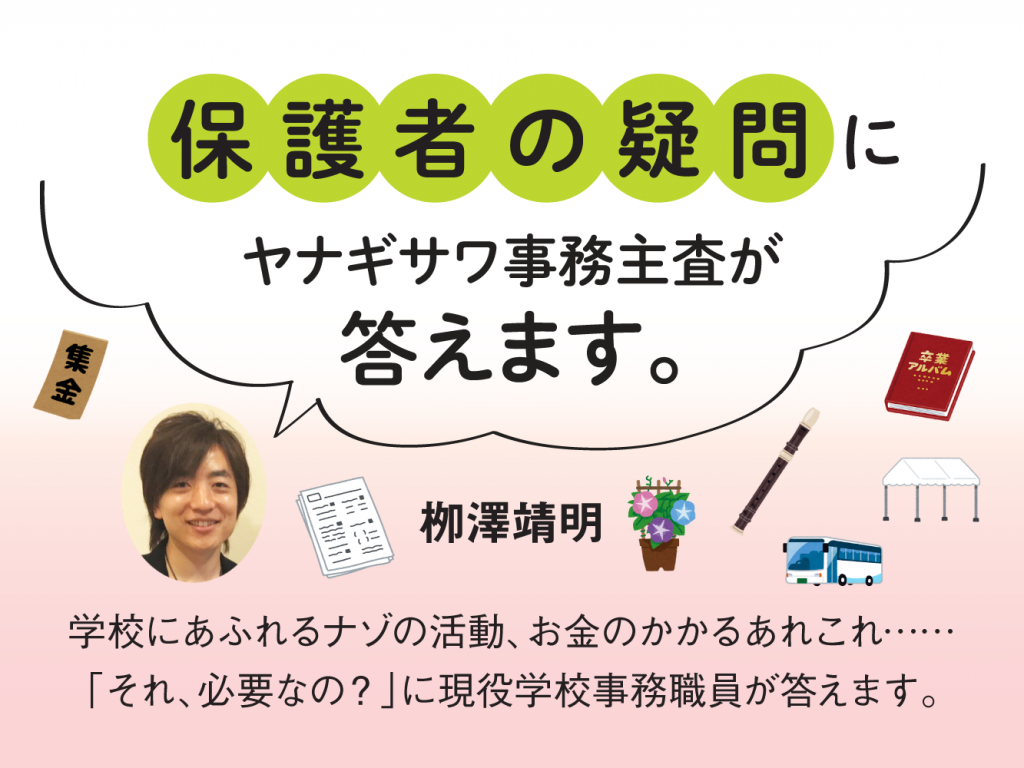 保護者の疑問にヤナギサワ事務主査が答えます。　栁澤靖明　学校にあふれるナゾの活動、お金のかかるあれこれ……「それ、必要なの？」に現役学校事務職員が答えます。