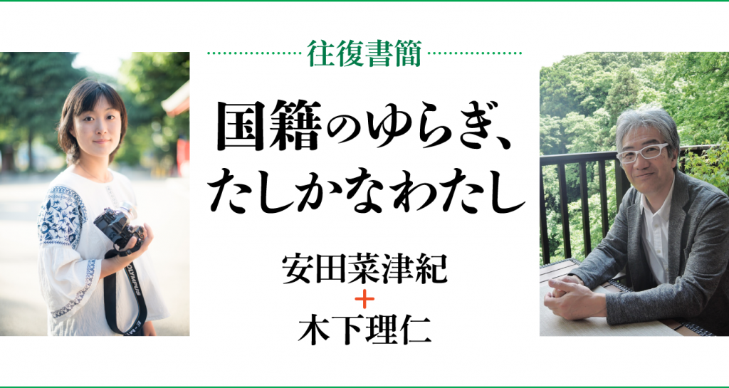 [往復書簡］国籍のゆらぎ、たしかなわたし　安田菜津紀+木下理仁　じぶんの国籍とどうつきあっていけばいいだろう。 「わたし」と「国籍」の関係のあり方を対話のなかから考える。