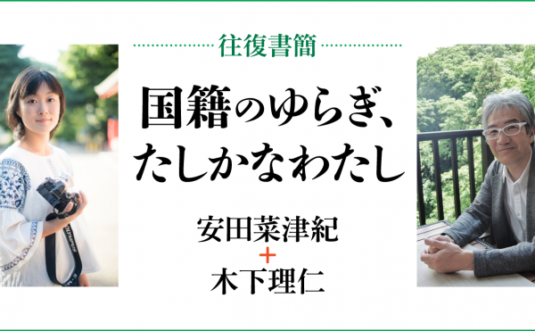 [往復書簡］国籍のゆらぎ、たしかなわたし　安田菜津紀+木下理仁　じぶんの国籍とどうつきあっていけばいいだろう。 「わたし」と「国籍」の関係のあり方を対話のなかから考える。