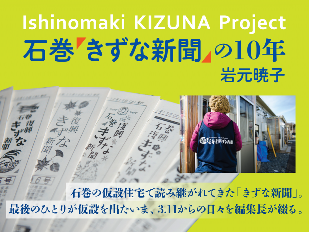 石巻「きずな新聞」の10年　岩元暁子　石巻の仮設住宅で読み継がれてきた「きずな新聞」。最後のひとりが仮設を出たいま、3.11からの日々を編集長が綴る。