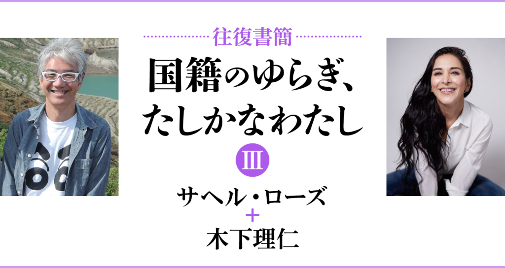 [往復書簡］国籍のゆらぎ、たしかなわたし【第三期】　サヘル・ローズ+木下理仁　じぶんの国籍とどうつきあっていけばいいだろう。 「わたし」と「国籍」の関係のあり方を対話のなかから考える。