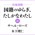 [往復書簡］国籍のゆらぎ、たしかなわたし【第三期】　サヘル・ローズ+木下理仁　じぶんの国籍とどうつきあっていけばいいだろう。 「わたし」と「国籍」の関係のあり方を対話のなかから考える。