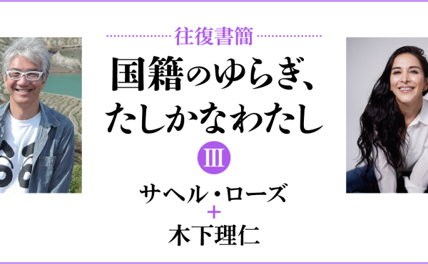 [往復書簡］国籍のゆらぎ、たしかなわたし【第三期】　サヘル・ローズ+木下理仁　じぶんの国籍とどうつきあっていけばいいだろう。 「わたし」と「国籍」の関係のあり方を対話のなかから考える。