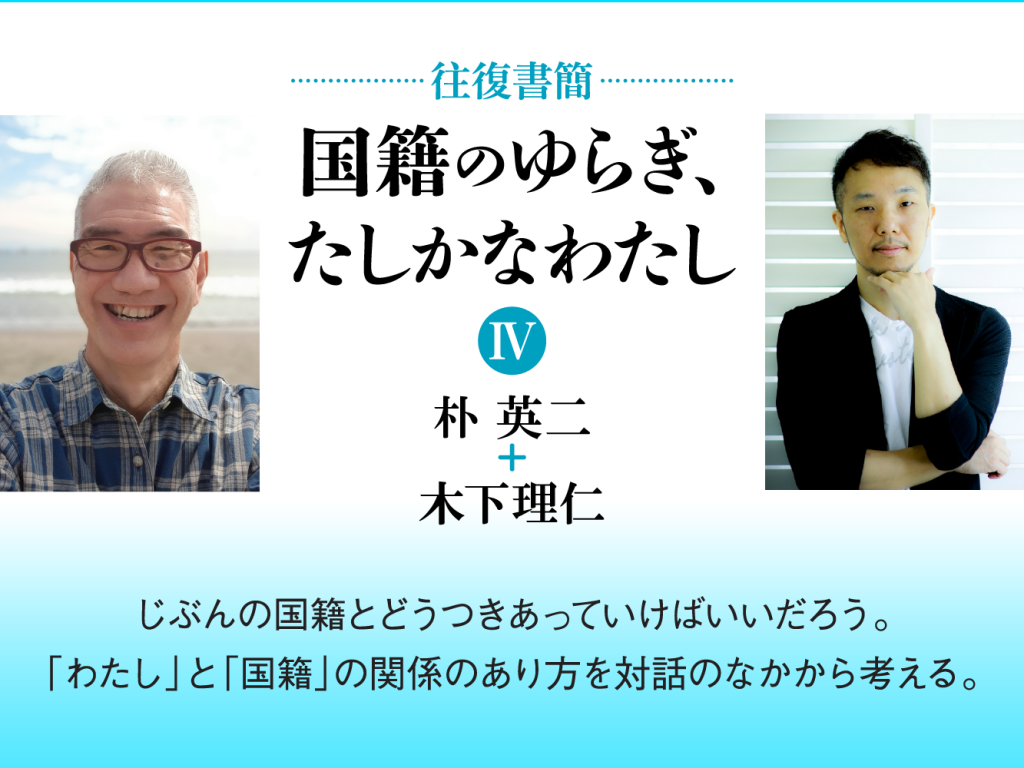 [往復書簡］国籍のゆらぎ、たしかなわたし【第四期】　朴英二+木下理仁　じぶんの国籍とどうつきあっていけばいいだろう。 「わたし」と「国籍」の関係のあり方を対話のなかから考える。