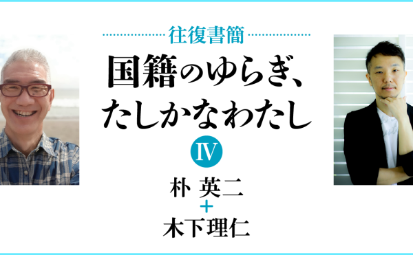 [往復書簡］国籍のゆらぎ、たしかなわたし【第四期】　朴英二+木下理仁　じぶんの国籍とどうつきあっていけばいいだろう。 「わたし」と「国籍」の関係のあり方を対話のなかから考える。