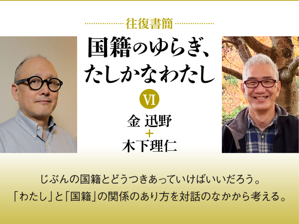 [往復書簡］国籍のゆらぎ、たしかなわたし【第六期】　金迅野+木下理仁　じぶんの国籍とどうつきあっていけばいいだろう。 「わたし」と「国籍」の関係のあり方を対話のなかから考える。