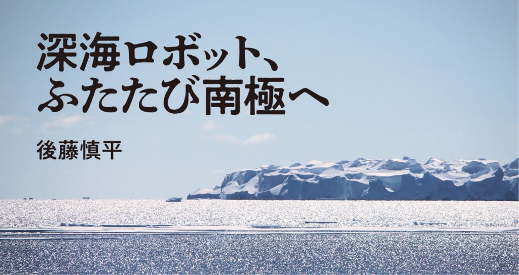 深海ロボット、ふたたび南極へ　後藤慎平　気鋭の工学者として、水中探査機で南極の湖底に挑んだのが６年前。２度目の調査ミッションは、なんと「ペンギン観測」だった！