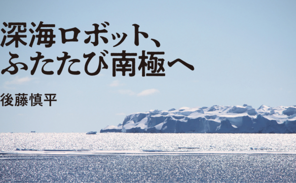 深海ロボット、ふたたび南極へ　後藤慎平　気鋭の工学者として、水中探査機で南極の湖底に挑んだのが６年前。２度目の調査ミッションは、なんと「ペンギン観測」だった！