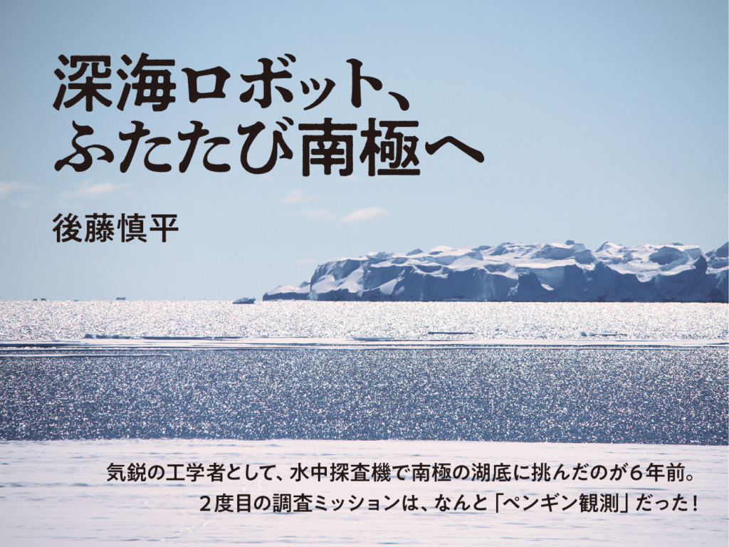 深海ロボット、ふたたび南極へ　後藤慎平　気鋭の工学者として、水中探査機で南極の湖底に挑んだのが６年前。２度目の調査ミッションは、なんと「ペンギン観測」だった！